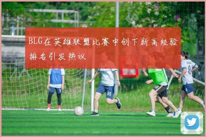 BLG在英雄联盟比赛中创下新高经验排名引发热议