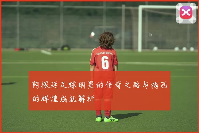 阿根廷足球明星的传奇之路与梅西的辉煌成就解析