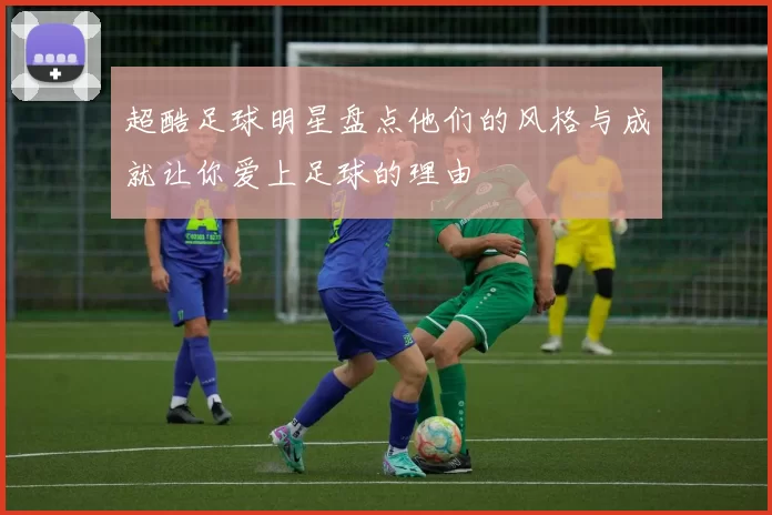 超酷足球明星盘点他们的风格与成就让你爱上足球的理由