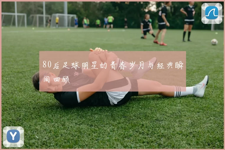 80后足球明星的青春岁月与经典瞬间回顾
