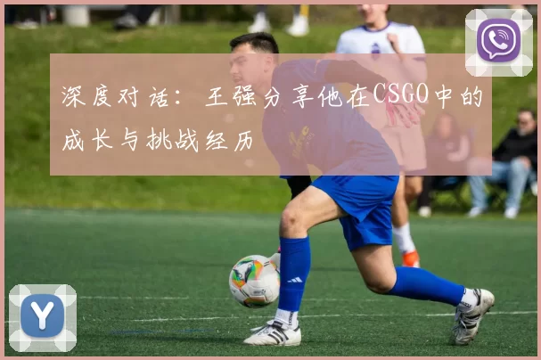 深度对话：王强分享他在CSGO中的成长与挑战经历