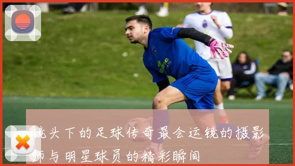 镜头下的足球传奇最会运镜的摄影师与明星球员的精彩瞬间