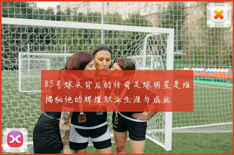 85号球衣背后的传奇足球明星是谁揭秘他的辉煌职业生涯与成就