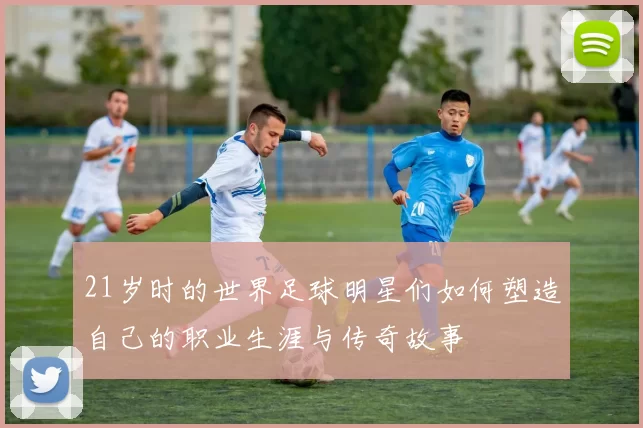 21岁时的世界足球明星们如何塑造自己的职业生涯与传奇故事