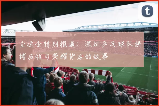 全运会特别报道：深圳乒乓球队拼搏历程与荣耀背后的故事