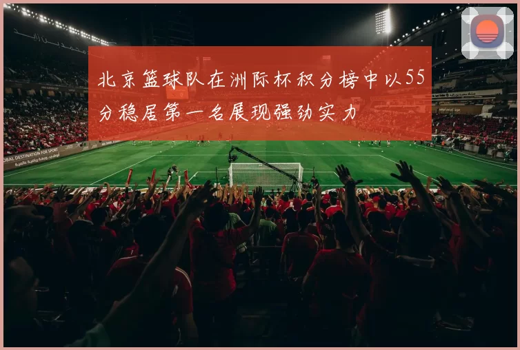 北京篮球队在洲际杯积分榜中以55分稳居第一名展现强劲实力