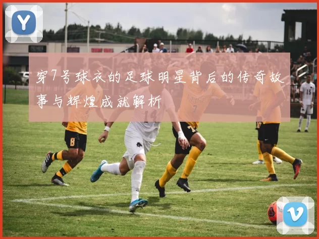 穿7号球衣的足球明星背后的传奇故事与辉煌成就解析