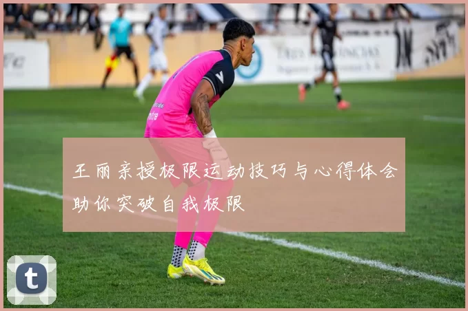 王丽亲授极限运动技巧与心得体会助你突破自我极限