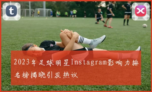 2023年足球明星Instagram影响力排名榜揭晓引发热议