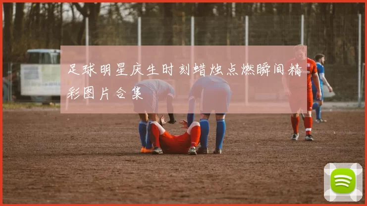足球明星庆生时刻蜡烛点燃瞬间精彩图片合集