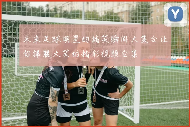 未来足球明星的搞笑瞬间大集合让你捧腹大笑的精彩视频合集
