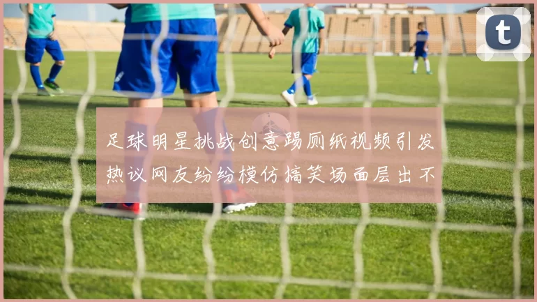 足球明星挑战创意踢厕纸视频引发热议网友纷纷模仿搞笑场面层出不穷