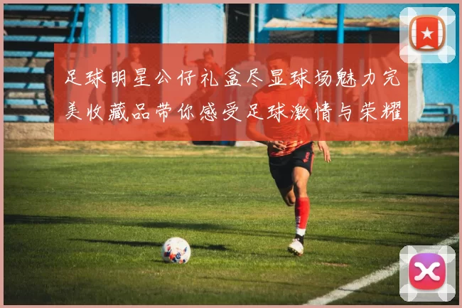 足球明星公仔礼盒尽显球场魅力完美收藏品带你感受足球激情与荣耀