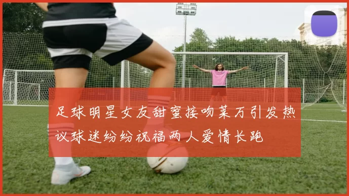 足球明星女友甜蜜接吻莱万引发热议球迷纷纷祝福两人爱情长跑