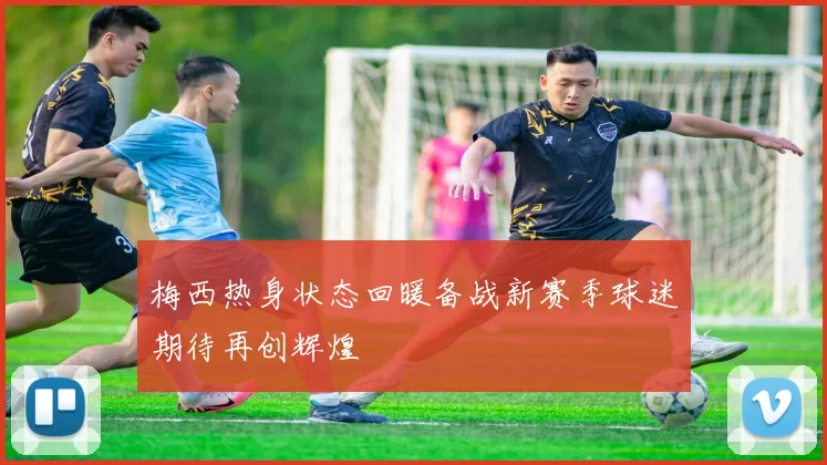 梅西热身状态回暖备战新赛季球迷期待再创辉煌