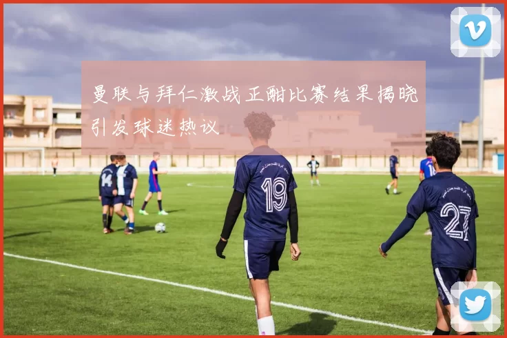 曼联与拜仁激战正酣比赛结果揭晓引发球迷热议