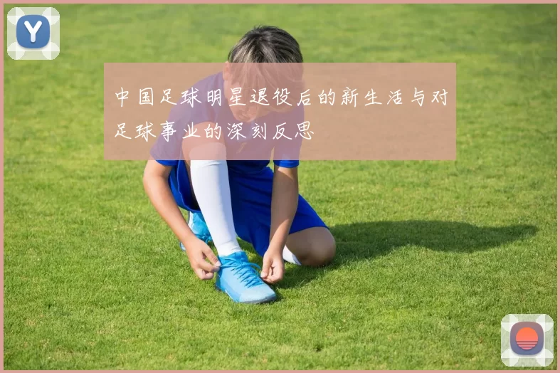 中国足球明星退役后的新生活与对足球事业的深刻反思