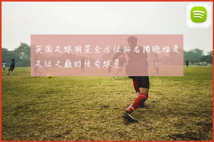 英国足球明星全方位排名揭晓谁是足坛之巅的传奇球员