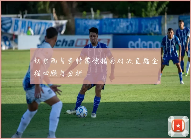 切尔西与多特蒙德精彩对决直播全程回顾与分析