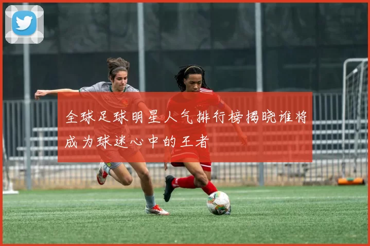 全球足球明星人气排行榜揭晓谁将成为球迷心中的王者