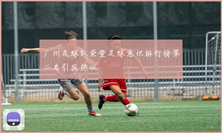 广州足球队荣登足球意识排行榜第二名引发热议