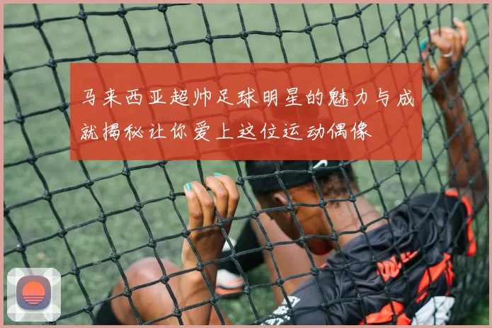 马来西亚超帅足球明星的魅力与成就揭秘让你爱上这位运动偶像