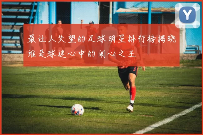 最让人失望的足球明星排行榜揭晓谁是球迷心中的闹心之王