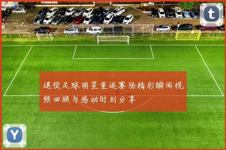 退役足球明星重返赛场精彩瞬间视频回顾与感动时刻分享