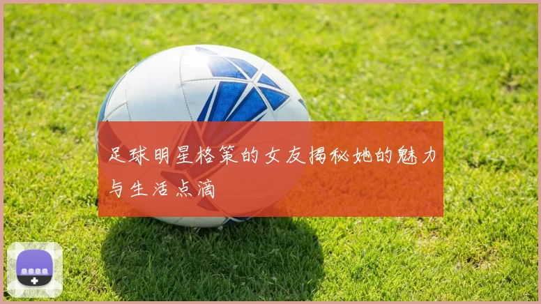 足球明星格策的女友揭秘她的魅力与生活点滴