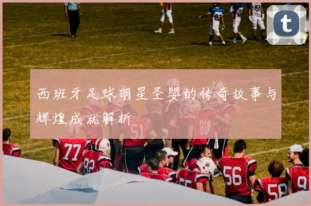 西班牙足球明星圣婴的传奇故事与辉煌成就解析
