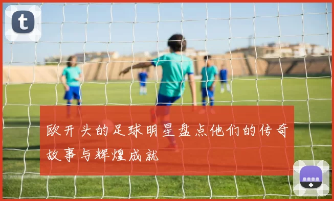 欧开头的足球明星盘点他们的传奇故事与辉煌成就
