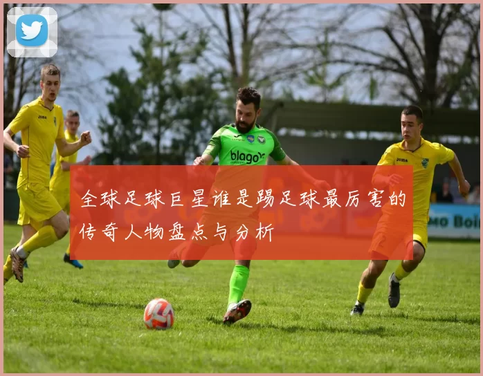 全球足球巨星谁是踢足球最厉害的传奇人物盘点与分析