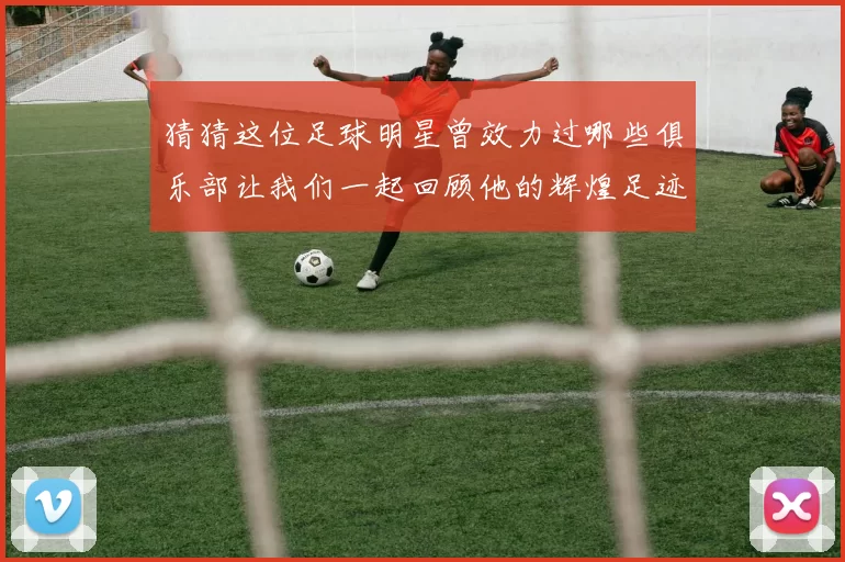 猜猜这位足球明星曾效力过哪些俱乐部让我们一起回顾他的辉煌足迹