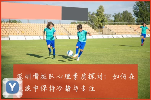 深圳滑板队心理素质探讨：如何在竞技中保持冷静与专注