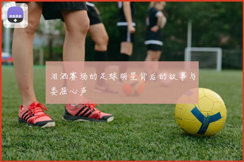 泪洒赛场的足球明星背后的故事与委屈心声