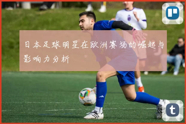 日本足球明星在欧洲赛场的崛起与影响力分析