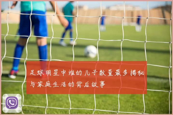 足球明星中谁的儿子数量最多揭秘与家庭生活的背后故事
