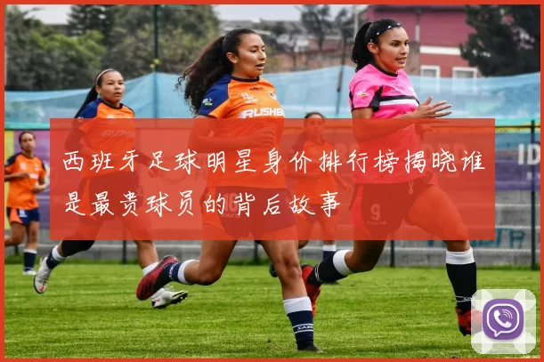 西班牙足球明星身价排行榜揭晓谁是最贵球员的背后故事
