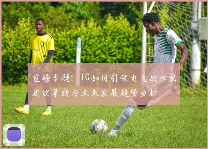 重磅专题：IG如何引领电竞战术的进攻革新与未来发展趋势分析