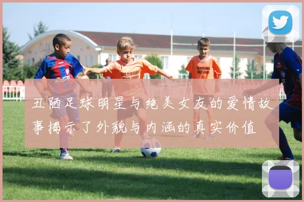 丑陋足球明星与绝美女友的爱情故事揭示了外貌与内涵的真实价值