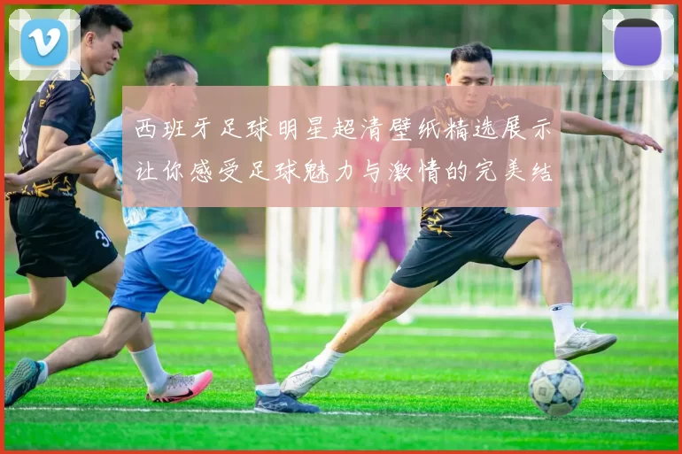 西班牙足球明星超清壁纸精选展示让你感受足球魅力与激情的完美结合