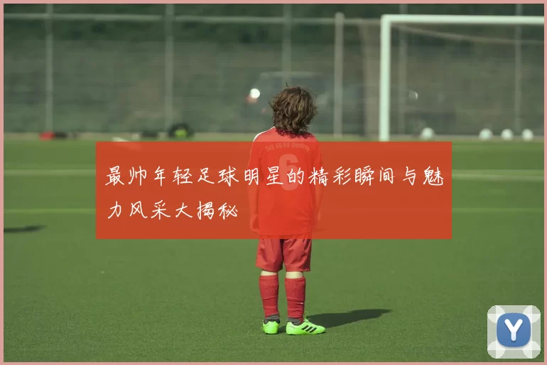 最帅年轻足球明星的精彩瞬间与魅力风采大揭秘
