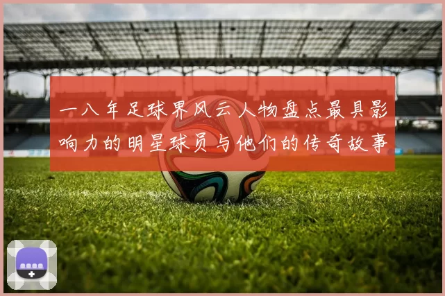 一八年足球界风云人物盘点最具影响力的明星球员与他们的传奇故事