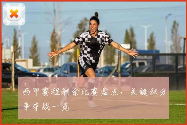 西甲赛程剩余比赛盘点，关键积分争夺战一览