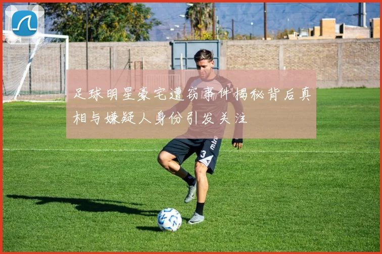 足球明星豪宅遭窃事件揭秘背后真相与嫌疑人身份引发关注