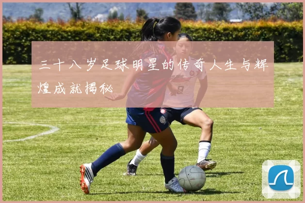 三十八岁足球明星的传奇人生与辉煌成就揭秘