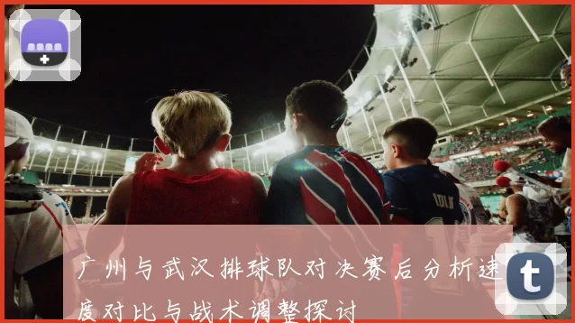 广州与武汉排球队对决赛后分析速度对比与战术调整探讨