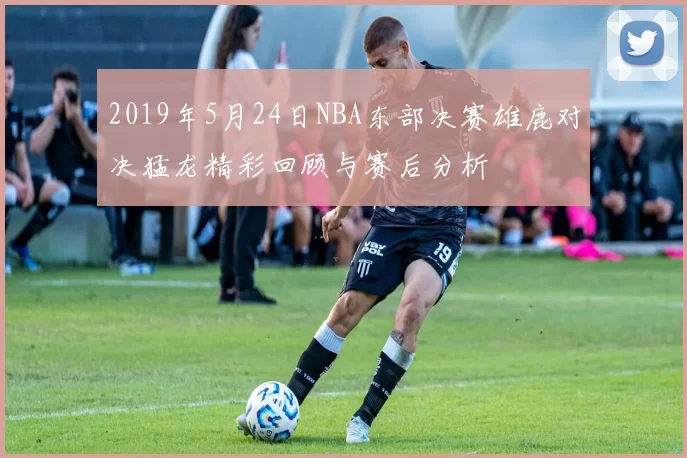 2019年5月24日NBA东部决赛雄鹿对决猛龙精彩回顾与赛后分析