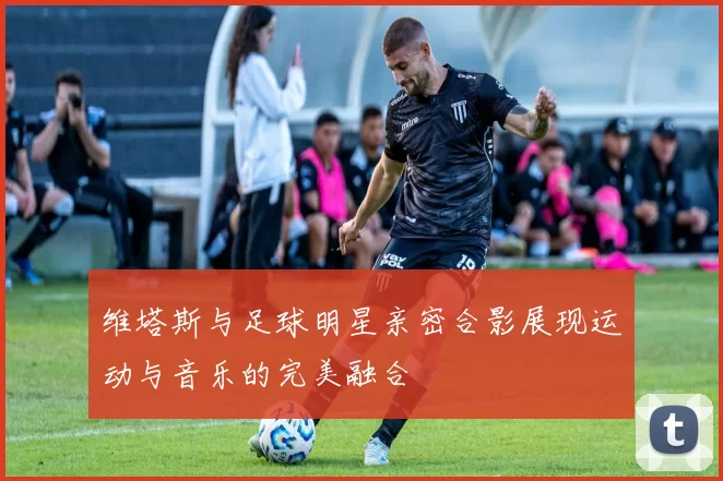 维塔斯与足球明星亲密合影展现运动与音乐的完美融合