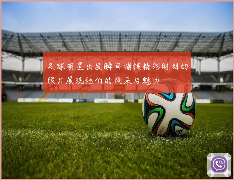 足球明星出发瞬间捕捉精彩时刻的照片展现他们的风采与魅力